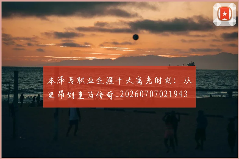 本泽马职业生涯十大高光时刻：从里昂到皇马传奇_20260707021943