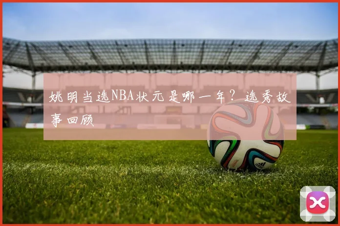 姚明当选NBA状元是哪一年?选秀故事回顾