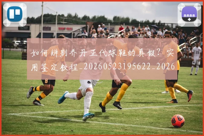 如何辨别乔丹正代球鞋的真假？实用鉴定教程_20260523195622_20260703231049_20260722150621