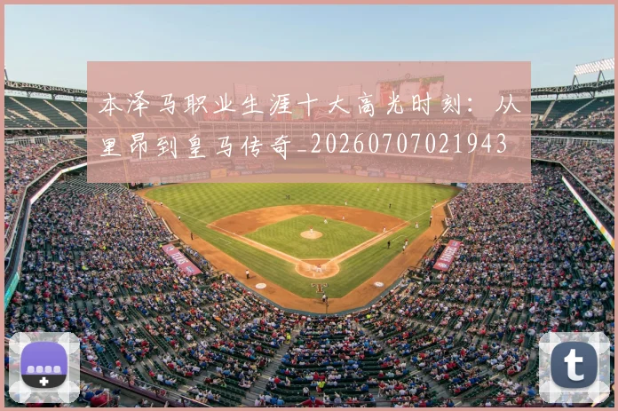 本泽马职业生涯十大高光时刻：从里昂到皇马传奇_20260707021943