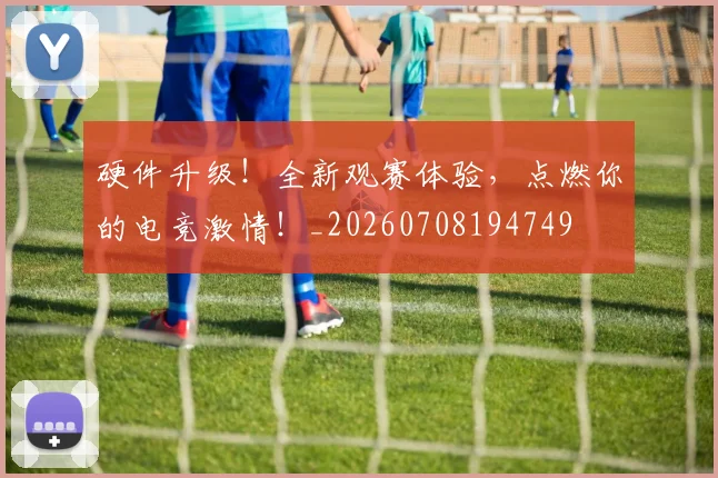 硬件升级！全新观赛体验，点燃你的电竞激情！_20260708194749