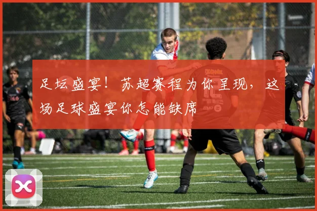 足坛盛宴！苏超赛程为你呈现，这场足球盛宴你怎能缺席