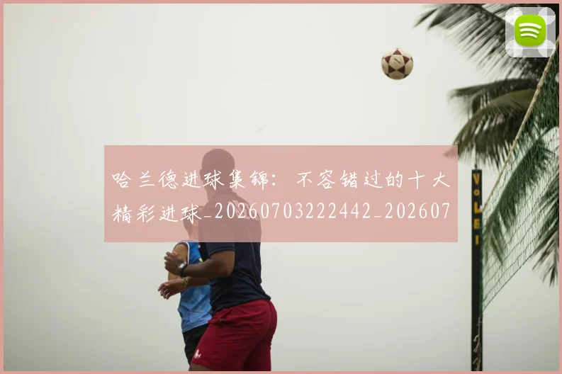哈兰德进球集锦：不容错过的十大精彩进球_20260703222442_20260719160437