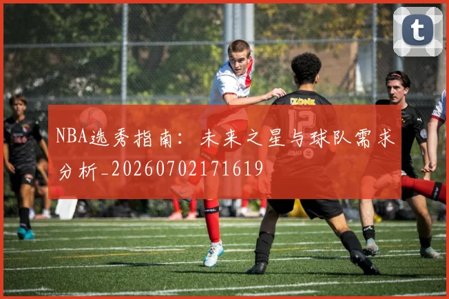 NBA选秀指南：未来之星与球队需求分析_20260702171619