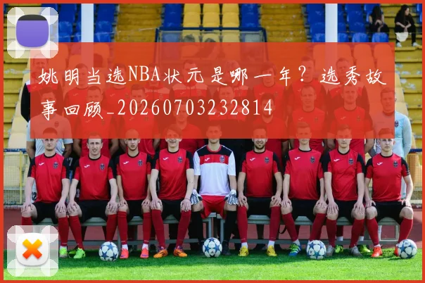 姚明当选NBA状元是哪一年？选秀故事回顾_20260703232814