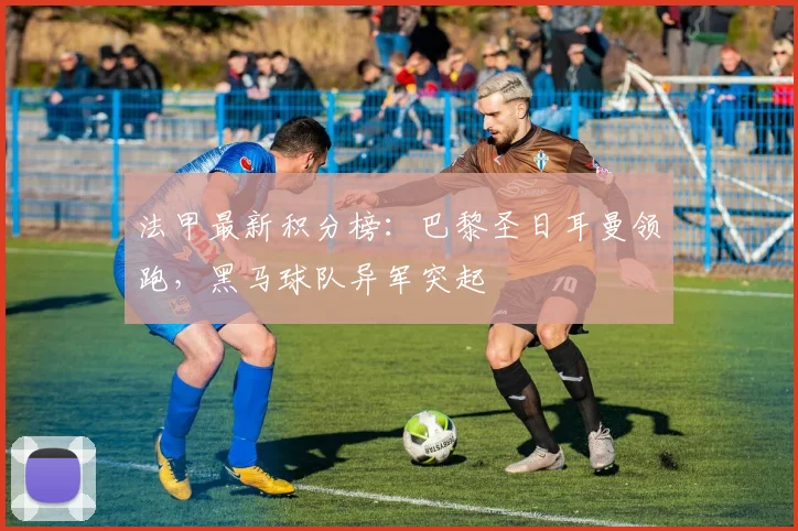 法甲最新积分榜：巴黎圣日耳曼领跑，黑马球队异军突起