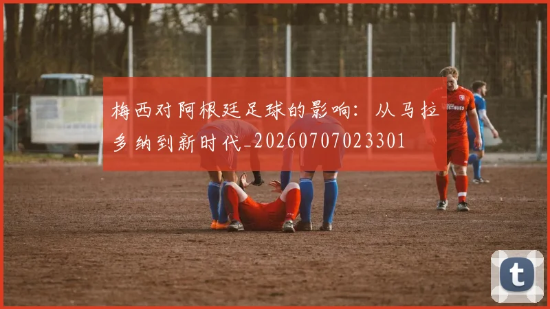 梅西对阿根廷足球的影响：从马拉多纳到新时代_20260707023301