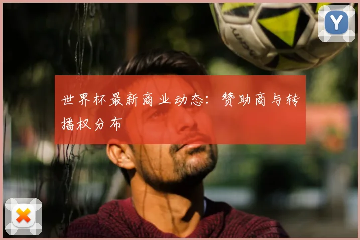 世界杯最新商业动态：赞助商与转播权分布