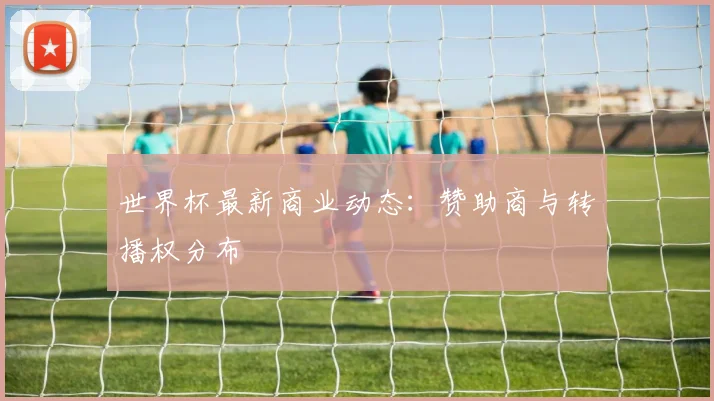 世界杯最新商业动态:赞助商与转播权分布