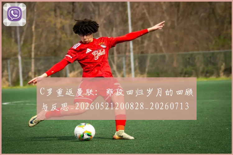 C罗重返曼联：那段回归岁月的回顾与反思_20260521200828_20260713232728