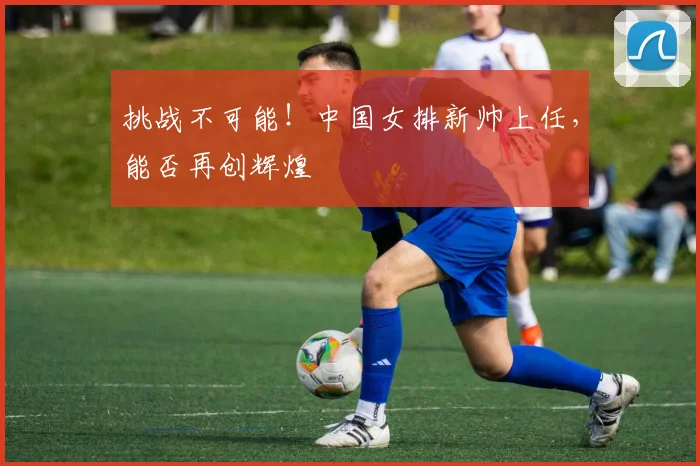 挑战不可能！中国女排新帅上任，能否再创辉煌