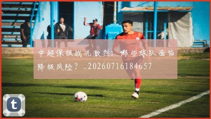 中超保级战况激烈：哪些球队面临降级风险？_20260716184657