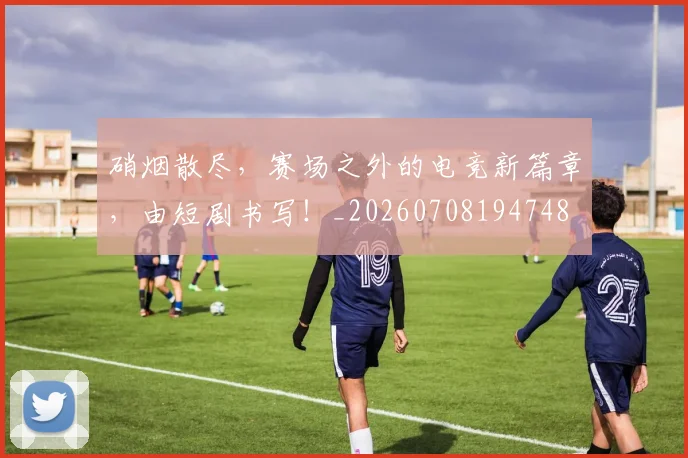 硝烟散尽，赛场之外的电竞新篇章，由短剧书写！_20260708194748