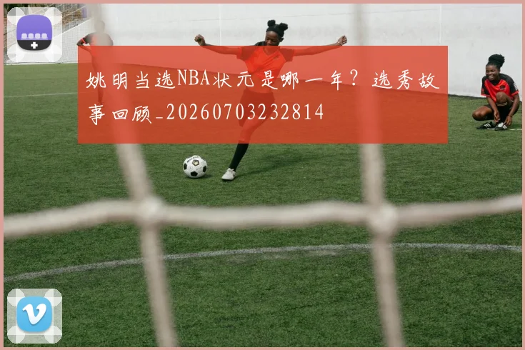 姚明当选NBA状元是哪一年？选秀故事回顾_20260703232814