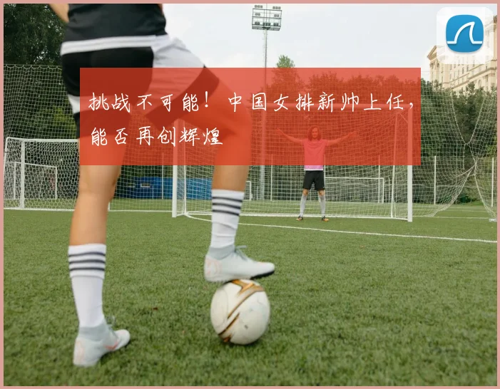 挑战不可能！中国女排新帅上任，能否再创辉煌