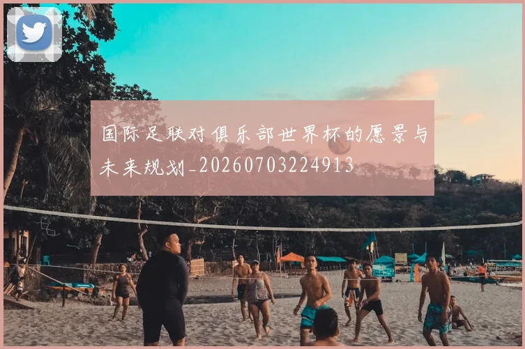 国际足联对俱乐部世界杯的愿景与未来规划_20260703224913