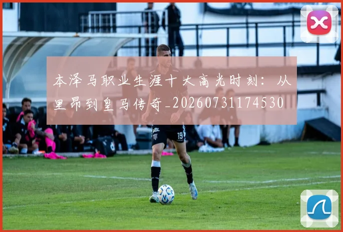 本泽马职业生涯十大高光时刻：从里昂到皇马传奇_20260731174530