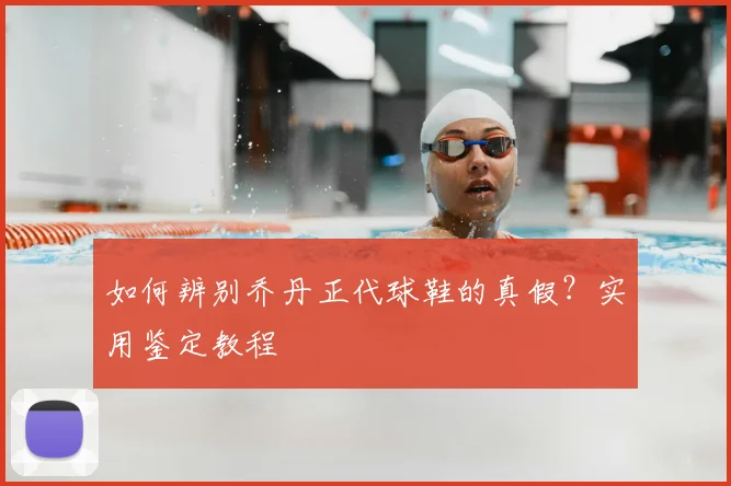 如何辨别乔丹正代球鞋的真假？实用鉴定教程
