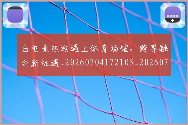 当电竞热潮遇上体育场馆，跨界融合新机遇_20260704172105_20260722155643