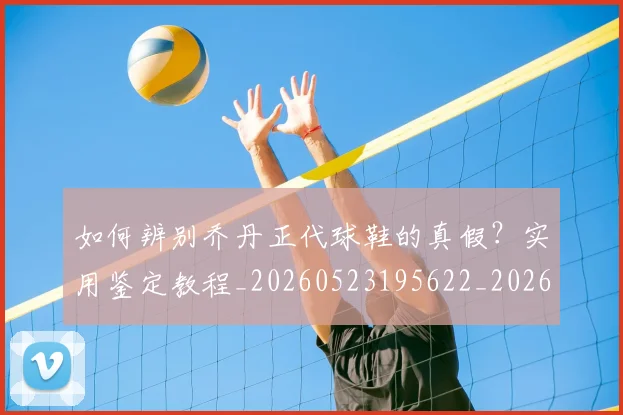如何辨别乔丹正代球鞋的真假？实用鉴定教程_20260523195622_20260703231049_20260722150621